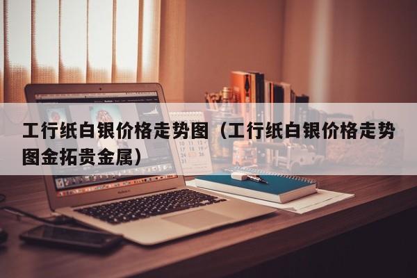 工行纸白银价格走势图（工行纸白银价格走势图金拓贵金属）-第1张图片-巴山号