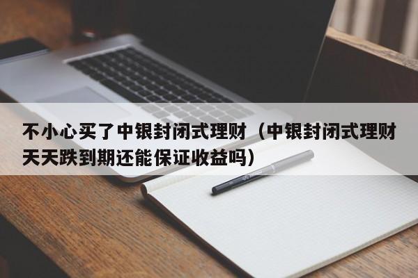 不小心买了中银封闭式理财（中银封闭式理财天天跌到期还能保证收益吗）-第1张图片-巴山号