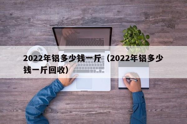 2022年铝多少钱一斤（2022年铝多少钱一斤回收）-第1张图片-巴山号