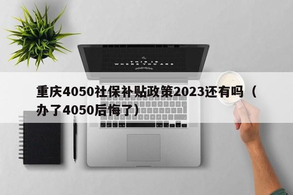 重庆4050社保补贴政策2023还有吗（办了4050后悔了）-第1张图片-巴山号