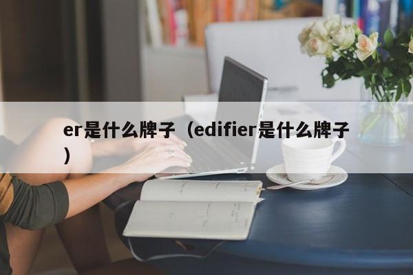 er是什么牌子（edifier是什么牌子）-第1张图片-巴山号