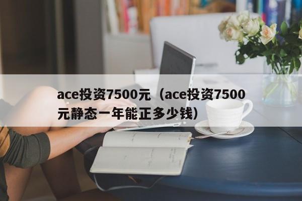 ace投资7500元（ace投资7500元静态一年能正多少钱）-第1张图片-巴山号